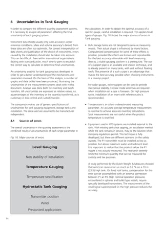 14
4 Uncertainties in Tank Gauging
In order to compare the different quantity assessment systems,
it is necessary to analyze all parameters affecting the final
uncertainty of each gauging system.
Instrument data sheets usually only state accuracy's under
reference conditions. Mass and volume accuracy's derived from
these data are often too optimistic. For correct interpretation of
data sheets and justification of the choice of instruments, errors
caused by the installation should also be taken into account.
This can be difficult. Even within international organizations
dealing with standardization, much time is spent to establish
the correct way to calculate or determine final uncertainties.
An uncertainty analysis for tank gauging was developed in
order to get a better understanding of the mechanisms and
parameters involved. On the basis of this analysis, a number of
graphs and data tables have been produced, illustrating the
uncertainties of the measurement systems dealt with in this
document. Analysis was done both for inventory and batch
transfers. All uncertainties are expressed as relative values, i.e.
as percentages of the inventory or the quantity transferred, as is
customary in loss control and custody transfer.
The comparison makes use of generic specifications of
uncertainties for tank gauging equipment, storage tanks and
installation. The data used are assumed to be manufacturer
independent.
4.1 Sources of errors
The overall uncertainty in the quantity assessment is the
combined result of all uncertainties of each single parameter in
the calculation. In order to obtain the optimal accuracy of a
specific gauge, careful installation is required. This applies to all
types of gauges. Fig. 16 shows the major sources of errors in
Tank gauging.
• Bulk storage tanks are not designed to serve as measuring
vessels. Their actual shape is influenced by many factors.
Computerized compensation for some of these effects is
possible, provided the effects are known and reproducible.
For the best accuracy obtainable with level measuring
devices, a stable gauging platform is a prerequisite. The use
of a support pipe is an available and known technique, and
is already present on many tanks, with and without floating
roofs. The presence of a such a pipe is an advantage that
makes the best accuracy possible when choosing instruments
in a revamp project.
For radar gauges, existing pipes can be used to provide
mechanical stability. Circular mode antennas are required
when installation on a pipe is foreseen. On high pressure
tanks, installation of an insert with reference pins is
recommended.
• Temperature is an often underestimated measuring
parameter. An accurate average temperature measurement
is essential to achieve accurate inventory calculations.
Spot measurements are not useful when the product
temperature is stratified.
• Equipment used in HTG systems are installed external to the
tank. With existing tanks hot tapping, an installation method
while the tank remains in service, may be the solution when
company regulations permit. This technique is fully
developed, but there are different opinions on the safety
aspects. The P1 transmitter must be installed as low as
possible, but above maximum water and sediment level.
It is important to realize that the product below the P1
nozzle is not actually measured. This restriction severely
limits the minimum quantity that can be measured for
custody and tax purposes.
A study performed by the Dutch Weight  Measures showed
that wind can cause errors as much as 0.2 % on a 10 m
(33 ft) high tank. On fixed roof tanks, compensation for this
error can be accomplished with an external connection
between P1 an P3. High nominal operation pressures
encountered in spheres and bullet type vessels, require
specially developed transmitters. The measurement of the
small signal superimposed on the high pressure reduces the
accuracy.
Level Gauging
Non stability of installation
Temperature Gauging
Temperature stratification
Hydrostatic Tank Gauging
Transmitter position
Wind
Pressurized applications
Fig. 16. Major sources of errors
 