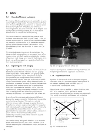 16
5 Safety
5.1 Hazards of fire and explosions
The majority of tank gauging instruments are installed on tanks
containing flammable products. The instruments on such tanks
or in the surrounding hazardous area must be explosion proof.
Circuits entering the tank atmosphere, like temperature
measuring systems, should be intrinsically safe. In the past, each
country had its own safety standards, but an international
harmonization of standards has become a reality.
The European CENELEC standards and the American NFPA
standards are acceptable in many countries. Safety, i.e. the fact
that the explosion proof or intrinsically safe construction meets
the standards, must be certified by an independent approval
institute. Well known institutes are PTB (Germany), Factory
Mutual Research (USA), SAA (Australia), JIS (Japan) and CSA
(Canada).
The better tank gauging instruments do not just meet the
safety standards but exceed them by anticipating future safety
requirements as well. Such requirements include the exclusion
of aluminum inside storage tanks (zone O), the limitation of the
kinetic energy of moving parts of a gauge to values far less
than could cause ignition.
5.2 Lightning and Tank Gauging
Lightning can cause hazardous situations, and measures should
be taken to protect the tank installation and tank gauging
system against these hazards. Modern tank gauging systems
contain many electronic circuits. Their position on top of
storage tanks makes this equipment more vulnerable to
lightning damage than any other type of industrial equipment.
Today's communication systems linking all field equipment via
one network increase the probability of possible damage to the
equipment as the networks spread over increasingly larger
areas. With high reliability as availability, one of the prime
requirements of modern tank gauging equipment, there is a
need for well designed, field proven lightning protection
methods. Fig. 20 shows a tank gauge under high voltage test.
In tank farms, lightning causes a direct potential difference
between the gauge, grounded to the tank at one end, and the
central receiver at the other. This results in a potential
difference between cable and gauge or cable and receiver.
This difference between equipment and cable tries to equalize
itself and searches a low impedance path between the circuitry
connected to the cable and the ground. As soon as the
potential difference exceeds the isolation voltage, a breakdown
occurs between the electronics and the ground.
Additionally, transient currents will be induced in adjacent
components and cabling.
The currents flowing through the electronics cause disastrous
effects. Every semiconductor which is not sufficiently fast or
capable of handling the currents for even a short period will be
destroyed.
Two basic techniques are used for minimizing the damage due
to lightning and transients: Suppression and Diversion.
5.2.1 Suppression circuit
By means of special circuits on all incoming and outgoing
instrument cables, it is possible to suppress the magnitude of
the transient appearing at the instrument. (Fig. 21)
A gas discharge tube forms the kernel.
Gas discharge tubes are available for voltage protection from
60 V up to more than 1000 V and react in several
microseconds, after which they form a conducting ionized path.
They provide no protection until they are fully conducting.
Fig. 20. Tank gauge under high voltage test
Fig. 21. Suppression circuit
 