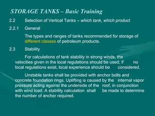 STORAGE TANKS – Basic Training
2.2 Selection of Vertical Tanks – which tank, which product
2.2.1 General
The types and ranges of tanks recommended for storage of
different classes of petroleum products.
2.3 Stability
For calculations of tank stability in strong winds, the
velocities given in the local regulations should be used; if no
local regulations exist, local experience should be considered.
Unstable tanks shall be provided with anchor bolts and
concrete foundation rings. Uplifting is caused by the internal vapor
pressure acting against the underside of the roof, in conjunction
with wind load. A stability calculation shall be made to determine
the number of anchor required.
 