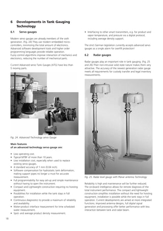 18
6 Developments in Tank Gauging
Technology
6.1 Servo gauges
Modern servo gauges are already members of the sixth
generation. (Fig. 24) They use modern embedded micro-
controllers, minimizing the total amount of electronics.
Advanced software development tools and higher order
programming languages provide reliable operation.
Fuzzy control algorithms improve interaction of mechanics and
electronics, reducing the number of mechanical parts.
Current Advanced servo Tank Gauges (ATG) have less than
5 moving parts.
Main features
of an advanced technology servo gauge are:
• Low operating cost.
• Typical MTBF of more than 10 years.
• Low installation cost, especially when used to replace
existing servo gauges.
• A standard accuracy of 1 mm (0.04 inch).
• Software compensation for hydrostatic tank deformation,
making support pipes no longer a must for accurate
measurement.
• Full programmability for easy set-up and simple maintenance
without having to open the instrument.
• Compact and Lightweight construction requiring no hoisting
equipment.
• Possibilities for installation while the tank stays in full
operation.
• Continuous diagnostics to provide a maximum of reliability
and availability.
• Water-product interface measurement for time scheduled
water measurement.
• Spot- and average product density measurement.
• Interfacing to other smart transmitters, e.g. for product and
vapor temperature, and pressure via a digital protocol,
including average density support.
The strict German legislation currently accepts advanced servo
gauges as a single alarm for overfill protection!
6.2 Radar gauges
Radar gauges play an important role in tank gauging. (Fig. 25
and 26) Their non-intrusive solid state nature makes them very
attractive. The accuracy of the newest generation radar gauge
meets all requirements for custody transfer and legal inventory
measurements.
Reliability is high and maintenance will be further reduced.
The on-board intelligence allows for remote diagnosis of the
total instrument performance. The compact and lightweight
construction simplifies installation without the need for hoisting
equipment. installation is possible while the tank stays in full
operation. Current developments are aimed at more integrated
functions. Improved antenna designs, full digital signal
generation and processing offer better performance with less
interaction between tank and radar beam.
Fig. 24. Advanced Technology servo Gauge
Fig. 25. Radar level gauge with Planar antenna Technology
 