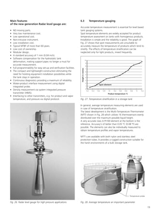 19
Main features
of the new generation Radar level gauge are:
• NO moving parts.
• Very low maintenance cost.
• Low operational cost.
• Non-intrusive instrument.
• Low installation cost.
• Typical MTBF of more than 60 years.
• Low cost of ownership.
• Modular design.
• A standard accuracy of 1 mm (0.04 inch).
• Software compensation for the hydrostatic tank
deformation, making support pipes no longer a must for
accurate measurement.
• Full programmability for easy set-up and verification facilities.
• The compact and lightweight construction eliminating the
need for hoisting equipment installation possibilities while
the tank stays in operation.
• Continuous diagnostics providing a maximum of reliability.
• Water-product interface measurement using digital
integrated probe.
• Density measurement via system integrated pressure
transmitter (HIMS).
• Interfacing to other transmitters, e.g. for product and vapor
temperature, and pressure via digital protocol.
6.3 Temperature gauging
Accurate temperature measurement is essential for level based
tank gauging systems.
Spot temperature elements are widely accepted for product
temperature assessment on tanks with homogenous products.
Installation is simple and the reliability is good. The graph of
Fig. 27 shows that spot measurements are unsuitable to
accurately measure the temperature of products which tend to
stratify. The effects of temperature stratification can be
neglected only for light products, mixed frequently.
In general, average temperature measuring elements are used
in case of temperature stratification.
The latest development is the Multi-Temperature Thermometer
(MTT) shown in Fig. 28 which utilizes 16 thermosensors evenly
distributed over the maximum possible liquid height.
A very accurate class A Pt100 element at the bottom is the
reference. Accuracy's of better than 0.05 °C (0.08 °F) are
possible. The elements can also be individually measured to
obtain temperature profiles and vapor temperatures.
MTT's are available with both nylon and stainless steel
protection tubes. It provides a rugged construction suitable for
the harsh environments of a bulk storage tank.
Fig. 26. Radar level gauge for high pressure applications
Fig. 27. Temperature stratification in a storage tank
Fig. 28. Average temperature an important parameter
Temperature probe
 