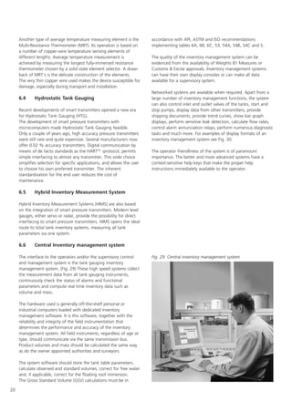 20
Another type of average temperature measuring element is the
Multi-Resistance Thermometer (MRT). Its operation is based on
a number of copper-wire temperature sensing elements of
different lengths. Average temperature measurement is
achieved by measuring the longest fully-immersed resistance
thermometer chosen by a solid state element selector. A draw-
back of MRT's is the delicate construction of the elements.
The very thin copper wire used makes the device susceptible for
damage, especially during transport and installation.
6.4 Hydrostatic Tank Gauging
Recent developments of smart transmitters opened a new era
for Hydrostatic Tank Gauging (HTG).
The development of smart pressure transmitters with
microcomputers made Hydrostatic Tank Gauging feasible.
Only a couple of years ago, high accuracy pressure transmitters
were still rare and quite expensive. Several manufacturers now
offer 0.02 % accuracy transmitters. Digital communication by
means of de facto standards as the HARTTM
-protocol, permits
simple interfacing to almost any transmitter. This wide choice
simplifies selection for specific applications, and allows the user
to choose his own preferred transmitter. The inherent
standardization for the end user reduces the cost of
maintenance.
6.5 Hybrid Inventory Measurement System
Hybrid Inventory Measurement Systems (HIMS) are also based
on the integration of smart pressure transmitters. Modern level
gauges, either servo or radar, provide the possibility for direct
interfacing to smart pressure transmitters. HIMS opens the ideal
route to total tank inventory systems, measuring all tank
parameters via one system.
6.6 Central Inventory management system
The interface to the operators and/or the supervisory control
and management system is the tank gauging inventory
management system. (Fig. 29) These high speed systems collect
the measurement data from all tank gauging instruments,
continuously check the status of alarms and functional
parameters and compute real time inventory data such as
volume and mass.
The hardware used is generally off-the-shelf personal or
industrial computers loaded with dedicated inventory
management software. It is this software, together with the
reliability and integrity of the field instrumentation that
determines the performance and accuracy of the inventory
management system. All field instruments, regardless of age or
type, should communicate via the same transmission bus.
Product volumes and mass should be calculated the same way
as do the owner appointed authorities and surveyors.
The system software should store the tank table parameters,
calculate observed and standard volumes, correct for free water
and, if applicable, correct for the floating roof immersion.
The Gross Standard Volume (GSV) calculations must be in
accordance with API, ASTM and ISO recommendations
implementing tables 6A, 6B, 6C, 53, 54A, 54B, 54C and 5.
The quality of the inventory management system can be
evidenced from the availability of Weights 81 Measures or
Customs  Excise approvals. Inventory management systems
can have their own display consoles or can make all data
available for a supervisory system.
Networked systems are available when required. Apart from a
large number of inventory management functions, the system
can also control inlet and outlet valves of the tanks, start and
stop pumps, display data from other transmitters, provide
shipping documents, provide trend curves, show bar graph
displays, perform sensitive leak detection, calculate flow rates,
control alarm annunciation relays, perform numerous diagnostic
tasks and much more. For examples of display formats of an
inventory management system see Fig. 30.
The operator friendliness of the system is of paramount
importance. The better and more advanced systems have a
context-sensitive help keys that make the proper help
instructions immediately available to the operator.
Fig. 29. Central inventory management system
 