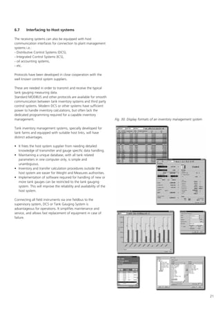 21
6.7 Interfacing to Host systems
The receiving systems can also be equipped with host
communication interfaces for connection to plant management
systems i.e.:
- Distributive Control Systems (DCS),
- Integrated Control Systems (ICS),
- oil accounting systems,
- etc.
Protocols have been developed in close cooperation with the
well known control system suppliers.
These are needed in order to transmit and receive the typical
tank gauging measuring data.
Standard MODBUS and other protocols are available for smooth
communication between tank inventory systems and third party
control systems. Modern DCS or other systems have sufficient
power to handle inventory calculations, but often lack the
dedicated programming required for a capable inventory
management.
Tank inventory management systems, specially developed for
tank farms and equipped with suitable host links, will have
distinct advantages.
• It frees the host system supplier from needing detailed
knowledge of transmitter and gauge specific data handling.
• Maintaining a unique database, with all tank related
parameters in one computer only, is simple and
unambiguous.
• Inventory and transfer calculation procedures outside the
host system are easier for Weight and Measures authorities.
• Implementation of software required for handling of new or
more tank gauges can be restricted to the tank gauging
system. This will improve the reliability and availability of the
host system.
Connecting all field instruments via one fieldbus to the
supervisory system, DCS or Tank Gauging System is
advantageous for operations. It simplifies maintenance and
service, and allows fast replacement of equipment in case of
failure.
Fig. 30. Display formats of an inventory management system
 
