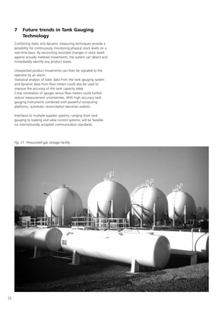 22
7 Future trends in Tank Gauging
Technology
Combining static and dynamic measuring techniques provide a
possibility for continuously monitoring physical stock levels on a
real-time basis. By reconciling recorded changes in stock levels
against actually metered movements, the system can detect and
immediately identify any product losses.
Unexpected product movements can then be signaled to the
operator by an alarm.
Statistical analysis of static data from the tank gauging system
and dynamic data from flow meters could also be used to
improve the accuracy of the tank capacity table.
Cross correlation of gauges versus flow meters could further
reduce measurement uncertainties. With high accuracy tank
gauging instruments combined with powerful computing
platforms, automatic reconciliation becomes realistic.
Interfaces to multiple supplier systems, ranging from tank
gauging to loading and valve control systems, will be feasible
via internationally accepted communication standards.
Fig. 31. Pressurized gas storage facility
 