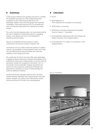 23
8 Summary
A wide range of different tank gauging instruments is available.
The employed techniques are more complementary than
competitive as each measuring principle has its own
advantages. Modern servo and radar gauges have improved
considerably. They hardly need any HTG is to be preferred if
mass is the desired measurement for inventory and custody
transfer.
The costs of any tank gauging system are mainly determined by
the cost of installation including field cabling. In upgrading
projects, costs depend very much on the possibility of
retrofitting existing facilities.
Because of worldwide commercial practice, volume
measurement will continue to play an important role.
maintenance and can provide trouble free operation if applied
correctly. The possibility of mixed installations with servo, radar,
HTG and HIMS provides optimal flexibility and utilizes the
capability of each gauging technique.
The combination of volume and mass offers great advantages.
A globally accepted measurement standard will probably not be
published for several years. Implementation of volume and mass
calculations outside the management information-, DCS- or
host systems remains preferable. Integrity requirements for
volume and mass calculations imposed by the Weight and
Measurement authorities are easier to fulfill externally and
justify the additional hardware.
Standard field busses may play a decisive role in the direct
interface between dedicated Tank Gauging Systems and other
systems. However, the quality of the measurements should
never be sacrificed for the sake of bus standardization.
9 Literature
• ISO 91.
• ISO/TC28/section 3.
Terms relating to the calculation of oil quantity.
• ASTM Tables 6, 53 and 54.
• API Manual of Petroleum Measurement Standards.
Annex to chapter 1, 'Vocabulary'.
• Enraf publication: Maintaining Safe Tank Storage with
Modern Automatic Tank Gauging Systems.
• Enraf publication: An analysis of uncertainties in Tank
Gauging Systems.
Fig. 32. A terminal
 
