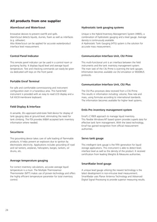 24
All products from one supplier
AlarmScout and WaterScout
Innovative devices to prevent overfill and spills.
AlarmScout detects liquids, slurries, foam as well as interfaces
(e.g. oil/water).
Also WaterScout can be applied for accurate water/product
interface level measurement.
Control Panel Indicator
This remote panel indicator can be used in a control room or
pumping facility. It displays liquid level and average liquid
temperature. Test and checking commands can easily be given
via dedicated soft keys on the front panel.
Portable Enraf Terminal
For safe and comfortable commissioning and instrument
configuration even in a hazardous area. This hand-held
instrument is provided with an easy to read LCD display and a
full ASCII membrane keyboard.
Field Display  Interface
A versatile, EEx approved solid-state field device for display of
tank gauging data at ground level, eliminating the need for
tank climbing. The FDI provides WM accepted tank inventory
information where needed.
Securiterre
This grounding device takes care of safe loading of flammable
products. It helps prevent an explosion due to ignition by
electrostatic electricity. Applications includes grounding of road
and rail tankers, airplanes, helicopters, barges, tankers, oil
drums, etc.
Average temperature gauging
For correct inventory calculations, accurate average liquid
temperature is a must. The Multiple Thermosensor
Thermometer (MTT) makes use of proven technology and offers
the highly efficient temperature parameter for total inventory
control.
Hydrostatic tank gauging systems
Unique is the Hybrid Inventory Management System (HIMS), a
combination of hydrostatic gauging and a level gauge. Average
density is continuously available.
A Hydrostatic Tank Gauging (HTG) system is the solution for
accurate mass measurement.
Communication Interface Unit, CIU Prime
This multi-functional unit is an interface between the field
instruments and the tank inventory management system.
The main task of the CIU Prime is scanning the tank gauges.
Information becomes available via CIU emulation or MODBUS
protocols.
Communication Interface Unit, CIU Plus
The CIU Plus processes data received from a CIU Prime.
This results in information including: volume, flow rate and
mass, using formulas according to international standards.
The information becomes available for higher level systems.
Entis Pro inventory management system
Enraf's CYBER approach to manage liquid inventory.
This flexible Windows-NT based system provides superb data for
effective tank farm management. With the latest technology,
Enraf has gained recognition from official measurement
authorities.
Servo tank gauge
This intelligent tank gauge is the fifth generation for liquid
storage applications. This instrument is able to detect level,
interface level as well as the density of the product. It received
certification from leading Weights  Measures authorities.
SmartRadar level gauge
A unique level gauge utilizing the newest technology is the
latest development in non-intrusive level measurement.
SmartRadar uses Planar Antenna Technology and Advanced
Digital Signal Processing to provide superior measuring results.
 