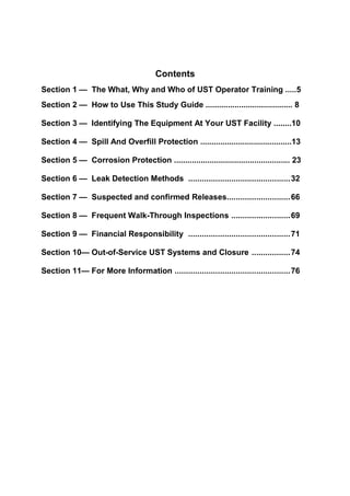Contents
Section 1 — The What, Why and Who of UST Operator Training .....5
Section 2 — How to Use This Study Guide ....................................... 8
Section 3 — Identifying The Equipment At Your UST Facility ........10
Section 4 — Spill And Overfill Protection .........................................13
Section 5 — Corrosion Protection .................................................... 23
Section 6 — Leak Detection Methods .............................................32
Section 7 — Suspected and confirmed Releases............................66
Section 8 — Frequent Walk-Through Inspections ..........................69
Section 9 — Financial Responsibility .............................................71
Section 10— Out-of-Service UST Systems and Closure .................74
Section 11— For More Information ...................................................76
 