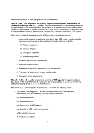 2
The major differences in class designations are outlined below.
Class A – The Class A operator has primary responsibility to operate and maintain the
underground storage tank (UST) system. Those responsibilities include managing resources
and personnel such as establishing work assignments to achieve and maintain compliance with
regulatory requirements. In general, the Class A focuses on the broader aspects of the statutory
and regulatory requirements and standards necessary to operate and maintain a UST system.
At a minimum, Class A operators must be ADEQ-certified in the following areas:
1. A general knowledge of applicable federal and state UST system requirements for
operation, maintenance, and recordkeeping including, but not limited to --
(a) Release prevention
(b) Release detection
(c) Emergency response
(d) Product compatibility
2. Financial responsibility requirements
3. Notification requirements
4. Release and suspected release reporting requirements
5. Temporary and permanent closure requirements
6. Operator training requirements
Class B – A Class B operator implements applicable UST regulatory requirements and
standards in the field. The Class B implements day-to-day aspects of operating, maintaining
and recordkeeping for USTs at one or more facilities.
At a minimum, a Class B operator must be ADEQ-certified in the following areas:
1. An in-depth knowledge of UST system requirements for day-to-day operation,
maintenance, and recordkeeping including, but not limited to --
(a) Release prevention
(b) Release detection
(c) Components of UST systems
(d) Materials of UST system components
(e) Emergency response
(f) Product compatibility
 