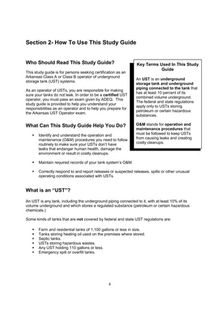 4
Section 2- How To Use This Study Guide
Who Should Read This Study Guide?
This study guide is for persons seeking certification as an
Arkansas Class A or Class B operator of underground
storage tank (UST) systems.
As an operator of USTs, you are responsible for making
sure your tanks do not leak. In order to be a certified UST
operator, you must pass an exam given by ADEQ. This
study guide is provided to help you understand your
responsibilities as an operator and to help you prepare for
the Arkansas UST Operator exam.
What Can This Study Guide Help You Do?
 Identify and understand the operation and
maintenance (OM) procedures you need to follow
routinely to make sure your USTs don’t have
leaks that endanger human health, damage the
environment or result in costly cleanups.
 Maintain required records of your tank system’s OM.
 Correctly respond to and report releases or suspected releases, spills or other unusual
operating conditions associated with USTs.
What is an “UST”?
An UST is any tank, including the underground piping connected to it, with at least 10% of its
volume underground and which stores a regulated substance (petroleum or certain hazardous
chemicals.)
Some kinds of tanks that are not covered by federal and state UST regulations are:
 Farm and residential tanks of 1,100 gallons or less in size.
 Tanks storing heating oil used on the premises where stored.
 Septic tanks.
 USTs storing hazardous wastes.
 Any UST holding 110 gallons or less.
 Emergency spill or overfill tanks.
Key Terms Used In This Study
Guide
An UST is an underground
storage tank and underground
piping connected to the tank that
has at least 10 percent of its
combined volume underground.
The federal and state regulations
apply only to USTs storing
petroleum or certain hazardous
substances.
OM stands for operation and
maintenance procedures that
must be followed to keep USTs
from causing leaks and creating
costly cleanups.
 