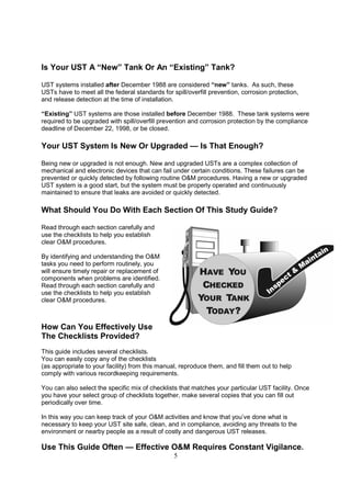5
Is Your UST A “New” Tank Or An “Existing” Tank?
UST systems installed after December 1988 are considered “new” tanks. As such, these
USTs have to meet all the federal standards for spill/overfill prevention, corrosion protection,
and release detection at the time of installation.
“Existing” UST systems are those installed before December 1988. These tank systems were
required to be upgraded with spill/overfill prevention and corrosion protection by the compliance
deadline of December 22, 1998, or be closed.
Your UST System Is New Or Upgraded — Is That Enough?
Being new or upgraded is not enough. New and upgraded USTs are a complex collection of
mechanical and electronic devices that can fail under certain conditions. These failures can be
prevented or quickly detected by following routine OM procedures. Having a new or upgraded
UST system is a good start, but the system must be properly operated and continuously
maintained to ensure that leaks are avoided or quickly detected.
What Should You Do With Each Section Of This Study Guide?
Read through each section carefully and
use the checklists to help you establish
clear OM procedures.
By identifying and understanding the OM
tasks you need to perform routinely, you
will ensure timely repair or replacement of
components when problems are identified.
Read through each section carefully and
use the checklists to help you establish
clear OM procedures.
How Can You Effectively Use
The Checklists Provided?
This guide includes several checklists.
You can easily copy any of the checklists
(as appropriate to your facility) from this manual, reproduce them, and fill them out to help
comply with various recordkeeping requirements.
You can also select the specific mix of checklists that matches your particular UST facility. Once
you have your select group of checklists together, make several copies that you can fill out
periodically over time.
In this way you can keep track of your OM activities and know that you’ve done what is
necessary to keep your UST site safe, clean, and in compliance, avoiding any threats to the
environment or nearby people as a result of costly and dangerous UST releases.
Use This Guide Often — Effective OM Requires Constant Vigilance.
 