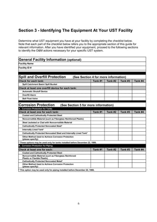 6
Section 3 - Identifying The Equipment At Your UST Facility
Determine what UST equipment you have at your facility by completing the checklist below.
Note that each part of the checklist below refers you to the appropriate section of this guide for
relevant information. After you have identified your equipment, proceed to the following sections
to identify the OM actions necessary for your specific UST system.
General Facility Information (optional)
Facility Name
Facility ID #
Spill and Overfill Protection (See Section 4 for more information)
Check for each tank: Tank #1 Tank #2 Tank #3 Tank #4
Spill Catchment Basin/ Spill Bucket
Check at least one overfill device for each tank:
Automatic Shutoff Device
Overfill Alarm
Ball Float Valve
Corrosion Protection (See Section 5 for more information)
A. Corrosion Protection for Tanks
Check at least one for each tank: Tank #1 Tank #2 Tank #3 Tank #4
Coated and Cathodically Protected Steel
Noncorrodible Material (such as Fiberglass Reinforced Plastic)
Steel Jacketed or Clad with Noncorrodible Material
Cathodically Protected Noncoated Steel*
Internally Lined Tank*
Cathodically Protected Noncoated Steel and Internally Lined Tank*
Other Method Used to Achieve Corrosion Protection
(please specify):
* These options may be used only for tanks installed before December 22, 1988.
B. Corrosion Protection for Piping
Check at least one for each: Tank #1 Tank #2 Tank #3 Tank #4
Coated and Cathodically Protected Steel
Noncorrodible Material (such as Fiberglass Reinforced
Plastic or Flexible Plastic)
Cathodically Protected Noncoated Metal*
Other Method Used to Achieve Corrosion Protection
(please specify):
* This option may be used only for piping installed before December 22, 1988.
 