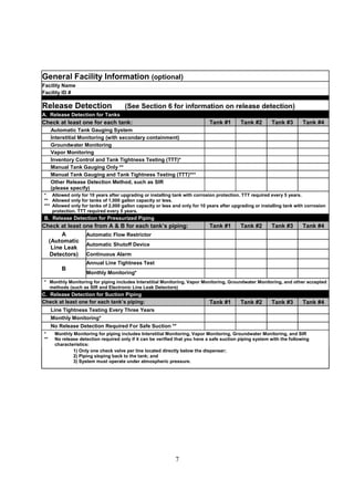7
General Facility Information (optional)
Facility Name
Facility ID #
Release Detection (See Section 6 for information on release detection)
A. Release Detection for Tanks
Check at least one for each tank: Tank #1 Tank #2 Tank #3 Tank #4
Automatic Tank Gauging System
Interstitial Monitoring (with secondary containment)
Groundwater Monitoring
Vapor Monitoring
Inventory Control and Tank Tightness Testing (TTT)*
Manual Tank Gauging Only **
Manual Tank Gauging and Tank Tightness Testing (TTT)***
Other Release Detection Method, such as SIR
(please specify)
* Allowed only for 10 years after upgrading or installing tank with corrosion protection. TTT required every 5 years.
** Allowed only for tanks of 1,000 gallon capacity or less.
*** Allowed only for tanks of 2,000 gallon capacity or less and only for 10 years after upgrading or installing tank with corrosion
protection. TTT required every 5 years.
B. Release Detection for Pressurized Piping
Check at least one from A  B for each tank’s piping: Tank #1 Tank #2 Tank #3 Tank #4
Automatic Flow Restrictor
Automatic Shutoff Device
A
(Automatic
Line Leak
Detectors) Continuous Alarm
Annual Line Tightness Test
B
Monthly Monitoring*
* Monthly Monitoring for piping includes Interstitial Monitoring, Vapor Monitoring, Groundwater Monitoring, and other accepted
methods (such as SIR and Electronic Line Leak Detectors)
C. Release Detection for Suction Piping
Check at least one for each tank’s piping: Tank #1 Tank #2 Tank #3 Tank #4
Line Tightness Testing Every Three Years
Monthly Monitoring*
No Release Detection Required For Safe Suction **
* Monthly Monitoring for piping includes Interstitial Monitoring, Vapor Monitoring, Groundwater Monitoring, and SIR
** No release detection required only if it can be verified that you have a safe suction piping system with the following
characteristics:
1) Only one check valve per line located directly below the dispenser;
2) Piping sloping back to the tank; and
3) System must operate under atmospheric pressure.
 