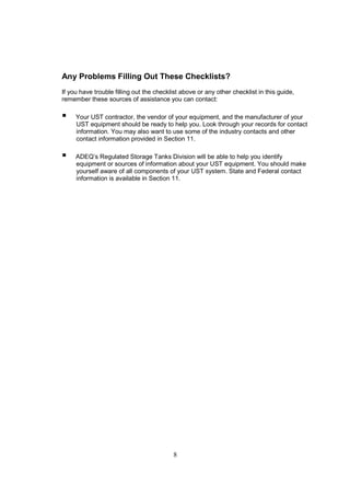 8
Any Problems Filling Out These Checklists?
If you have trouble filling out the checklist above or any other checklist in this guide,
remember these sources of assistance you can contact:
 Your UST contractor, the vendor of your equipment, and the manufacturer of your
UST equipment should be ready to help you. Look through your records for contact
information. You may also want to use some of the industry contacts and other
contact information provided in Section 11.
 ADEQ’s Regulated Storage Tanks Division will be able to help you identify
equipment or sources of information about your UST equipment. You should make
yourself aware of all components of your UST system. State and Federal contact
information is available in Section 11.
 