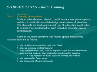 STORAGE TANKS – Basic Training
2.4 Tank Foundation
2.4.1 Checking of foundation
Surface, subsurface and climatic conditions vary from place to place,
so it is not practical to establish design data to cover all situations.
The allowable soil loading and exact type of subsurface construction
to be used must be decided for each individual case after careful
consideration.
Some of the many conditions that require special engineering
consideration are as follows:
> site on hillsides – undisturbed/ land filled
> sites at swampy or filled ground
> sites underlain by soils, such as organic clays that will settle over
long period and can cause lateral ground stability problem
> site adjacent to water courses or deep excavation
> site exposed to flood water
> site in regions of high seismicity
 