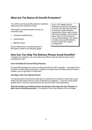 11
What Are The Basics Of Overfill Protection?
Your USTs must have overfill protection installed to
help prevent the overfilling of tanks.
Three types of overfill protection devices are
commonly used:
 Automatic shutoff devices
 Overfill alarms
 Ball float valves
Each of these forms of overfill protection is
discussed in detail on the following pages.
How Can You Help The Delivery Person Avoid Overfills?
To protect your business, you must make every effort to help the delivery person avoid
overfilling your UST.
Use A Checklist On Correct Filling Practices
If correct filling practices are used, you will not exceed the UST’s capacity — see page 18 for a
checklist on correct filling procedures. Overfills are caused when the delivery person makes a
mistake, such as ignoring an overfill alarm.
Use Signs, Alert Your Delivery Person
The delivery person should know what type of overfill device is present on each tank at your
facility and what action will occur if the overfill device is triggered — such as a visual and/or
audible alarm or that the product flow into the tank will stop or slow significantly.
Educate and alert your delivery person by placing a clear sign near your fill pipes, in
plain view of the delivery person. An example of such a sign follows on the next page.
If your UST never receives
deliveries of more than 25 gallons
at a time, the UST does not need
to meet the overfill protection
requirements. Many used oil tanks
fall into this category. Even though
these USTs are not required to
have overfill protection, you should
consider using overfill protection
as part of good UST system
management.
 