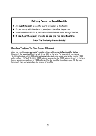12
Make Sure You Order The Right Amount Of Product
Also, you need to make sure you’ve ordered the right amount of product for delivery.
Order only the quantity of fuel that will fit into 90% of the tank. For example, if you have a
10,000 gallon tank with 2,000 gallons already in the tank, you would order at the most a 7,000
gallon delivery (90% of 10,000 is 9,000 gallons; subtracting the 2,000 gallons already in the tank
leaves a maximum delivery of 7,000 gallons). Use the checklist formula on page 18. Do your
homework right and you reduce the chance of overfills.
Delivery Person ― Avoid Overfills
 An overfill alarm is used for overfill protection at this facility.
 Do not tamper with this alarm in any attempt to defeat its purpose.
 When the tank is 90% full, the overfill alarm whistles and a red light flashes.
 If you hear the alarm whistle or see the red light flashing,
Stop The Delivery Immediately!
 