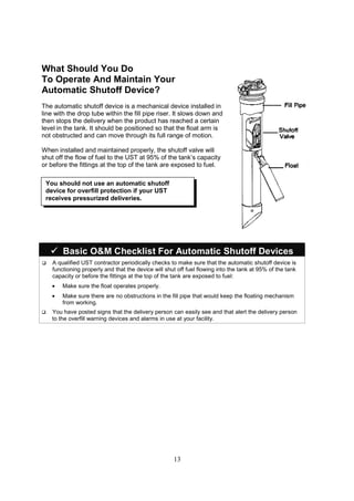 13
What Should You Do
To Operate And Maintain Your
Automatic Shutoff Device?
The automatic shutoff device is a mechanical device installed in
line with the drop tube within the fill pipe riser. It slows down and
then stops the delivery when the product has reached a certain
level in the tank. It should be positioned so that the float arm is
not obstructed and can move through its full range of motion.
When installed and maintained properly, the shutoff valve will
shut off the flow of fuel to the UST at 95% of the tank’s capacity
or before the fittings at the top of the tank are exposed to fuel.



 Basic OM Checklist For Automatic Shutoff Devices
 A qualified UST contractor periodically checks to make sure that the automatic shutoff device is
functioning properly and that the device will shut off fuel flowing into the tank at 95% of the tank
capacity or before the fittings at the top of the tank are exposed to fuel:
• Make sure the float operates properly.
• Make sure there are no obstructions in the fill pipe that would keep the floating mechanism
from working.
 You have posted signs that the delivery person can easily see and that alert the delivery person
to the overfill warning devices and alarms in use at your facility.
You should not use an automatic shutoff
device for overfill protection if your UST
receives pressurized deliveries.
 