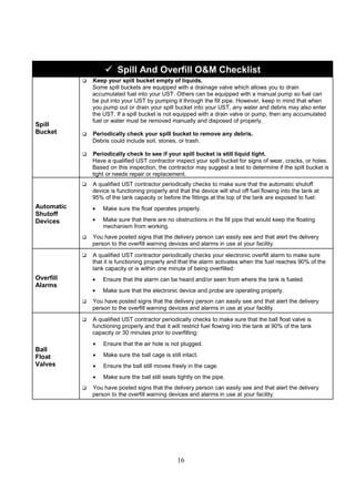 16



 Spill And Overfill OM Checklist
Spill
Bucket
 Keep your spill bucket empty of liquids.
Some spill buckets are equipped with a drainage valve which allows you to drain
accumulated fuel into your UST. Others can be equipped with a manual pump so fuel can
be put into your UST by pumping it through the fill pipe. However, keep in mind that when
you pump out or drain your spill bucket into your UST, any water and debris may also enter
the UST. If a spill bucket is not equipped with a drain valve or pump, then any accumulated
fuel or water must be removed manually and disposed of properly.
 Periodically check your spill bucket to remove any debris.
Debris could include soil, stones, or trash.
 Periodically check to see if your spill bucket is still liquid tight.
Have a qualified UST contractor inspect your spill bucket for signs of wear, cracks, or holes.
Based on this inspection, the contractor may suggest a test to determine if the spill bucket is
tight or needs repair or replacement.
Automatic
Shutoff
Devices
 A qualified UST contractor periodically checks to make sure that the automatic shutoff
device is functioning properly and that the device will shut off fuel flowing into the tank at
95% of the tank capacity or before the fittings at the top of the tank are exposed to fuel:
• Make sure the float operates properly.
• Make sure that there are no obstructions in the fill pipe that would keep the floating
mechanism from working.
 You have posted signs that the delivery person can easily see and that alert the delivery
person to the overfill warning devices and alarms in use at your facility.
Overfill
Alarms
 A qualified UST contractor periodically checks your electronic overfill alarm to make sure
that it is functioning properly and that the alarm activates when the fuel reaches 90% of the
tank capacity or is within one minute of being overfilled:
• Ensure that the alarm can be heard and/or seen from where the tank is fueled.
• Make sure that the electronic device and probe are operating properly.
 You have posted signs that the delivery person can easily see and that alert the delivery
person to the overfill warning devices and alarms in use at your facility.
Ball
Float
Valves
 A qualified UST contractor periodically checks to make sure that the ball float valve is
functioning properly and that it will restrict fuel flowing into the tank at 90% of the tank
capacity or 30 minutes prior to overfilling:
• Ensure that the air hole is not plugged.
• Make sure the ball cage is still intact.
• Ensure the ball still moves freely in the cage.
• Make sure the ball still seals tightly on the pipe.
 You have posted signs that the delivery person can easily see and that alert the delivery
person to the overfill warning devices and alarms in use at your facility.
 