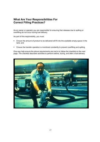 17
What Are Your Responsibilities For
Correct Filling Practices?
As an owner or operator you are responsible for ensuring that releases due to spilling or
overfilling do not occur during fuel delivery.
As part of this responsibility, you must:
 Ensure the amount of product to be delivered will fit into the available empty space in the
tank; and
 Ensure the transfer operation is monitored constantly to prevent overfilling and spilling.
One way help ensure the above requirements are met is to follow the checklist on the next
page. The checklist describes activities to perform before, during, and after a fuel delivery.
 