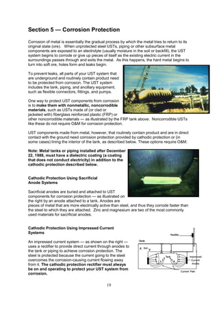 19
Section 5 — Corrosion Protection
Corrosion of metal is essentially the gradual process by which the metal tries to return to its
original state (ore). When unprotected steel USTs, piping or other subsurface metal
components are exposed to an electrolyte (usually moisture in the soil or backfill), the UST
system begins to corrode or give up pieces of itself as the existing electric current in the
surroundings passes through and exits the metal. As this happens, the hard metal begins to
turn into soft ore, holes form and leaks begin.
To prevent leaks, all parts of your UST system that
are underground and routinely contain product need
to be protected from corrosion. The UST system
includes the tank, piping, and ancillary equipment,
such as flexible connectors, fittings, and pumps.
One way to protect UST components from corrosion
is to make them with nonmetallic, noncorrodible
materials, such as USTs made of (or clad or
jacketed with) fiberglass reinforced plastic (FRP) or
other noncorrodible materials — as illustrated by the FRP tank above. Noncorrodible USTs
like these do not require OM for corrosion protection.
UST components made from metal, however, that routinely contain product and are in direct
contact with the ground need corrosion protection provided by cathodic protection or (in
some cases) lining the interior of the tank, as described below. These options require OM.
Note: Metal tanks or piping installed after December
22, 1988, must have a dielectric coating (a coating
that does not conduct electricity) in addition to the
cathodic protection described below.
Cathodic Protection Using Sacrificial
Anode Systems
Sacrificial anodes are buried and attached to UST
components for corrosion protection — as illustrated on
the right by an anode attached to a tank. Anodes are
pieces of metal that are more electrically active than steel, and thus they corrode faster than
the steel to which they are attached. Zinc and magnesium are two of the most commonly
used materials for sacrificial anodes.
Cathodic Protection Using Impressed Current
Systems
An impressed current system — as shown on the right —
uses a rectifier to provide direct current through anodes to
the tank or piping to achieve corrosion protection. The
steel is protected because the current going to the steel
overcomes the corrosion-causing current flowing away
from it. The cathodic protection rectifier must always
be on and operating to protect your UST system from
corrosion.
 