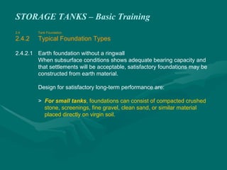 STORAGE TANKS – Basic Training
2.4 Tank Foundation
2.4.2 Typical Foundation Types
2.4.2.1 Earth foundation without a ringwall
When subsurface conditions shows adequate bearing capacity and
that settlements will be acceptable, satisfactory foundations may be
constructed from earth material.
Design for satisfactory long-term performance are:
> For small tanks, foundations can consist of compacted crushed
stone, screenings, fine gravel, clean sand, or similar material
placed directly on virgin soil.
 