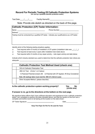 23
Record For Periodic Testing Of Cathodic Protection Systems
(for use by a qualified cathodic protection tester)
Test Date:____/____/____ Facility Name/ID:_________________________
Note: Provide site sketch as directed on the back of this page.
Cathodic Protection (CP) Tester Information:
Name: ________________________________ Phone Number:______________________
Address: _____________________________________________________________________
Testing must be conducted by a qualified CP tester. Indicate your qualifications as a CP tester:
Identify which of the following testing situations applies:
 Test required within 6 months of installation of CP system (installation date was __/__/__)
 Test required at least every 3 years after installation test noted above
 Test required within 6 months of any repair activity – note repair activity and date below:
Indicate which industry standard you used to determine that the cathodic protection test criteria are
adequate: ___________________________________
Cathodic Protection Test Method Used (check one)
100 mV Cathodic Polarization Test
-850 mV Test (Circle 1 or 2 below)
1) Polarized Potential (instant off) 2) Potential with CP Applied, IR Drop Considered
Note: All readings taken must meet the -850 mV criteria to pass
Other Accepted Method (please describe):
Is the cathodic protection system working properly? Yes No
(circle one)
If answer is no, go to the directions at the bottom on the next page.
My signature below affirms that I have sufficient education and experience to be a cathodic protection
tester; I am competent to perform the tests indicated above; and that the results on this form are a
complete and truthful record of all testing at this location on the date shown.
CP Tester Signature: _______________________________ Date:_____________
Keep This Paper On File For At Least Six Years
 