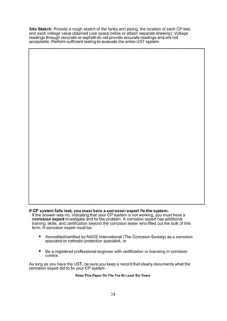 24
Site Sketch: Provide a rough sketch of the tanks and piping, the location of each CP test,
and each voltage value obtained (use space below or attach separate drawing). Voltage
readings through concrete or asphalt do not provide accurate readings and are not
acceptable. Perform sufficient testing to evaluate the entire UST system.
If CP system fails test, you must have a corrosion expert fix the system.
If the answer was no, indicating that your CP system is not working, you must have a
corrosion expert investigate and fix the problem. A corrosion expert has additional
training, skills, and certification beyond the corrosion tester who filled out the bulk of this
form. A corrosion expert must be:
 Accredited/certified by NACE International (The Corrosion Society) as a corrosion
specialist or cathodic protection specialist, or
 Be a registered professional engineer with certification or licensing in corrosion
control.
As long as you have the UST, be sure you keep a record that clearly documents what the
corrosion expert did to fix your CP system.
Keep This Paper On File For At Least Six Years
 