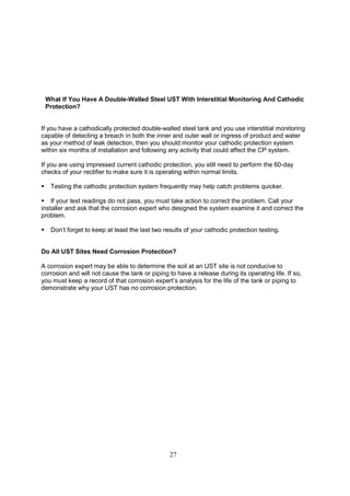 27
What If You Have A Double-Walled Steel UST With Interstitial Monitoring And Cathodic
Protection?
If you have a cathodically protected double-walled steel tank and you use interstitial monitoring
capable of detecting a breach in both the inner and outer wall or ingress of product and water
as your method of leak detection, then you should monitor your cathodic protection system
within six months of installation and following any activity that could affect the CP system.
If you are using impressed current cathodic protection, you still need to perform the 60-day
checks of your rectifier to make sure it is operating within normal limits.
 Testing the cathodic protection system frequently may help catch problems quicker.
 If your test readings do not pass, you must take action to correct the problem. Call your
installer and ask that the corrosion expert who designed the system examine it and correct the
problem.
 Don’t forget to keep at least the last two results of your cathodic protection testing.
Do All UST Sites Need Corrosion Protection?
A corrosion expert may be able to determine the soil at an UST site is not conducive to
corrosion and will not cause the tank or piping to have a release during its operating life. If so,
you must keep a record of that corrosion expert’s analysis for the life of the tank or piping to
demonstrate why your UST has no corrosion protection.
 