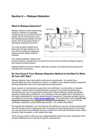 28
Section 6 — Release Detection
What Is Release Detection?
Release detection means determining
whether a release of a regulated
substance has occurred from the UST
system into the environment or into
the interstitial space between the UST
system and its secondary barrier or
secondary containment around it.
You must be able to determine at
least every 30 days whether or not
your tank and piping are leaking by
using approved release detection
methods.
Your release detection method must
be able to detect a release from any portion of the tank and connected underground piping
that routinely contains product.
Release detection must be installed, calibrated, operated, and maintained according to the
manufacturer’s instructions.
Do You Know If Your Release Detection Method Is Certified To Work
At Your UST Site?
Release detection must meet specific performance requirements. You should have
documentation from the manufacturer, vendor, or installer of your release detection equipment
showing certification that it can meet performance requirements.
Some vendors or manufacturers supply their own certification, but more often an impartial
“third party” is paid to test the release detection equipment and certify that performance
requirements are met. An independent workgroup of release detection experts periodically
evaluates all third-party certifications, thus providing a free and reliable list of evaluations of
third-party certifications for various release detection equipment. Frequently updated, this list
is available on the Internet at http://www.nwglde.org/. (The publication’s title is List Of Leak
Detection Evaluations For Underground Storage Tank Systems.) If you can’t find the
certification anywhere, contact ADEQ (see Section 11 for contact information).
By checking the certification, you may discover the method you use has not been approved for
use with the type of tank or piping you have or the type of product being stored. For example,
you may learn from the certification that your method won’t work with manifolded tanks, certain
products, high throughput, or with certain tank sizes.
That’s why you need to make sure your release detection method has clear certification that it
will work effectively at your site with its specific characteristics.
 