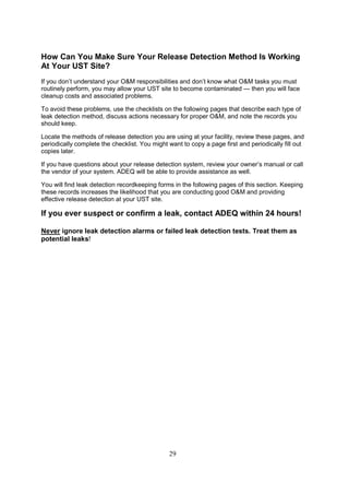 29
How Can You Make Sure Your Release Detection Method Is Working
At Your UST Site?
If you don’t understand your OM responsibilities and don’t know what OM tasks you must
routinely perform, you may allow your UST site to become contaminated — then you will face
cleanup costs and associated problems.
To avoid these problems, use the checklists on the following pages that describe each type of
leak detection method, discuss actions necessary for proper OM, and note the records you
should keep.
Locate the methods of release detection you are using at your facility, review these pages, and
periodically complete the checklist. You might want to copy a page first and periodically fill out
copies later.
If you have questions about your release detection system, review your owner’s manual or call
the vendor of your system. ADEQ will be able to provide assistance as well.
You will find leak detection recordkeeping forms in the following pages of this section. Keeping
these records increases the likelihood that you are conducting good OM and providing
effective release detection at your UST site.
If you ever suspect or confirm a leak, contact ADEQ within 24 hours!
Never ignore leak detection alarms or failed leak detection tests. Treat them as
potential leaks!
 