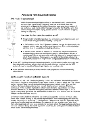 30
Automatic Tank Gauging Systems
Will you be in compliance?
When installed and operated according to the manufacturer's specifications,
automatic tank gauging (ATG) systems meet the federal leak detection
requirements for tanks and/or piping (depending upon your piping system). A
test performed each month fulfills the requirements for the life of the tank. (For
additional requirements for piping, see the section on leak detection for piping
starting on page 59.)
How does the leak detection method work?
 The product level and temperature in a tank are measured continuously and
automatically analyzed and recorded by a computer.
 In the inventory mode, the ATG system replaces the use of the gauge stick to
measure product level and perform inventory control. This mode records the
activities of an in-service tank, including deliveries.
 In the test mode, the tank is taken out of service and the product level and
temperature are measured for at least one hour. Some systems, known as
continuous ATGs, do not require the tank to be taken out of service to perform
a test. This is because these systems can gather and analyze data during
many short periods when no product is being added to or taken from the tank.
 Some ATG systems can meet the requirements for monthly monitoring for piping or a line
tightness test if equipped with an electronic line leak detection interface with the ATG
system. It must be capable of detecting a 3 gallon per hour leak rate.
 Some methods combine aspects of automatic tank gauges with statistical inventory
reconciliation.
Continuous In-Tank Leak Detection Systems
Continuous In-Tank Leak Detection System (CITLDS) is a volumetric leak detection method
that does not require an extended shutdown period in order to conduct a leak test. The system
gathers pieces of data from all designated input devices during tank “quiet” time and then
performs the leak test calculations when enough data have been recorded. The term
continuous, in this situation, implies that data are collected on a regular basis and when
available. Most CITLDS methods employ the use of an Automatic Tank Gauge (ATG) to
gather product level and some use additional information from input devices such as dispenser
totalizers and point-of-sale records.
CITLDS are well suited to facilities that are continuously open for business 24 hours a day,
seven days a week, as long as the volume of product sold from the storage system does not
exceed the throughput limit of the CITLDS method. There must be sufficient data collected in
order to perform the leak test calculations. For example, if there is not enough “quiet time”,
then not enough data will have been collected to complete a test. If enough suitable data have
not been collected during the month to perform a leak test, the tank system must be shut down
and a “static” test must be performed.
 