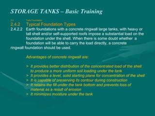 STORAGE TANKS – Basic Training
2.4 Tank Foundation
2.4.2 Typical Foundation Types
2.4.2.2 Earth foundations with a concrete ringwall large tanks, with heavy or
tall shell and/or self-supported roofs impose a substantial load on the
foundation under the shell. When there is some doubt whether a
foundation will be able to carry the load directly, a concrete
ringwall foundation should be used.
Advantages of concrete ringwall are:
> It provides better distribution of the concentrated load of the shell
to produce a more uniform soil loading under the tank
> It provides a level, solid starting plane for concentration of the shell
> It is capable of preserving its contour during construction
> It retains the fill under the tank bottom and prevents loss of
material as a result of erosion
> It minimizes moisture under the tank
 