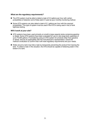 31
What are the regulatory requirements?
 The ATG system must be able to detect a leak of 0.2 gallons per hour with certain
probabilities of detection and of false alarm if used as your monthly monitoring method.
 Some ATG systems can also detect a leak of 0.1 gallons per hour with the required
probabilities. This type of system must be used if the ATG is being used in lieu of tank
tightness testing.
Will it work at your site?
 ATG systems have been used primarily on small to large capacity tanks containing gasoline
or diesel. Some ATG systems have been evaluated for use on very large tank capacities of
up to 75,000 gallons. If considering using an ATG system for products other than gasoline
or diesel, discuss its applicability with the manufacturer's representative. Check the
method’s evaluation to confirm that it will meet regulatory requirements and your needs.
 Water around a tank may hide a leak by temporarily preventing the product from leaving the
tank. To detect a leak in this situation, the ATG should be capable of detecting water in the
bottom of a tank.
 