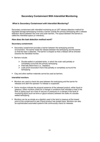 34
Secondary Containment With Interstitial Monitoring
What is Secondary Containment with Interstitial Monitoring?
Secondary containment with interstitial monitoring as an UST release detection method for
regulated storage tanks/piping involves a barrier outside the primary tank/piping with a release
detection device between the inner and outer barriers. The space between the barriers is
called the interstitial space (or interstice).
How does the leak detection method work?
Secondary containment:
 Secondary containment provides a barrier between the tank/piping and the
environment. The barrier holds the release between the tank/piping and the barrier
so that the leak is detected. The barrier is shaped so that a release will be directed
towards the interstitial monitor.
 Barriers include:
 Double-walled or jacketed tanks, in which the outer wall partially or
completely surrounds the primary tank/piping
 Internally fitted liners (i.e., bladders)
 Leak-proof excavation liners that partially or completely surround the
tank/piping
 Clay and other earthen materials cannot be used as barriers.
Interstitial monitors
 Monitors are used to check the area between the tank/piping and the barrier for
releases and alert the operator if a release is suspected.
 Some monitors indicate the physical presence of the released product, either liquid or
gaseous. Other monitors check for a change in conditions that indicates a hole in the
tank or piping (such as a loss of vacuum or pressure) or a change in the level of
monitoring liquid (such as brine or glycol solution) between the walls of a double-
walled tank/piping.
 Monitors can be as simple as a dipstick used in the tank to measure at the lowest
point of the containment to see if liquid product has pooled there. Monitors can also
be sophisticated automated systems that continuously check for releases.
 