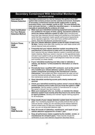 37
Secondary Containment With Interstitial Monitoring
(for tanks  piping)
Description Of
Release Detection
Secondary containment is a barrier between the portion of an UST
system that contains product and the outside environment. Examples
of secondary containment include double walled tanks or piping,
excavation liners, and a bladder inside an UST. The area between the
inner and outer barriers — called the interstitial space — is monitored
manually or automatically for evidence of a leak.
Have Certification
For Your Release
Detection Method
 Make sure your interstitial monitoring equipment and any probes
are certified for the types of tanks, piping, and stored contents on
which the release detection system is used. Most manufacturers
have their leak detection devices tested and certified by a third party to
verify that their equipment meets specific performance requirements
set by regulatory agencies. If you don't have certified performance
claims, have the manufacturer provide them to you.
Perform These
OM
Actions
 Use your release detection system to test for leaks at least every
30 days. Testing more often than monthly can catch leaks sooner and
reduce cleanup costs and problems.
 Frequently test your release detection system according to the
manufacturer’s instructions to make sure it is working properly.
Don’t assume that your release detection system is working and never
needs checking. Read your owner’s manual, run the appropriate tests,
and see if your system is set up and working properly. Some interstitial
monitoring systems have a test or self-diagnosis mode that can easily
and routinely run these checks.
 If your interstitial monitoring ever fails a test or indicates a
release, see Section 7 of this booklet for information on what to
do next.
 Periodically have a qualified UST contractor, such as the vendor
who installed your release detection system, service all the
system components according to the manufacturer’s service
instructions. Tank probes and other components can wear out and
must be checked periodically. Many vendors recommend or require
this maintenance activity at least annually.
 Keep interstitial monitoring access ports clearly marked and
secured.
 Check your interstitial monitoring system owner’s manual often to
answer questions and to make sure you know the system’s OM
procedures. Call the system’s vendor or manufacturer for a copy of
the owner’s manual if you don’t have one.
 Make sure employees who run, monitor, or maintain the release
detection system know exactly what they have to do and to whom
to report problems. Develop and maintain regular training programs
for all employees.
Keep
These
OM Records
 Keep results of your release detection system tests for at least 1
year. Your monitoring equipment may provide printouts that can be
used as records. Unless you are recording actual release detection
results at least every 30 days and maintaining records for at least 1
year, you are not doing leak detection right.
 Keep all records of calibration, maintenance, and repair of your
release detection equipment for at least 1 year.
 Keep all performance claims supplied by the installer, vendor, or
manufacturer for at least 5 years. These records include the
certification of your leak detection equipment described above.
 