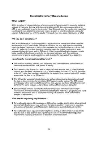 38
Statistical Inventory Reconciliation
What is SIR?
SIR is a method of release detection where computer software is used to conduct a statistical
analysis of inventory, delivery, and dispensing data every 30 days. A measuring stick or an
ATG is commonly used to gather the inventory data. Depending on the vendor, you may either
need to send your data to the vendor and receive a report or enter the data into a computer
program that provides you with the results. The results may be a pass, inconclusive or a fail.
Will you be in compliance?
SIR, when performed according to the vendor's specifications, meets federal leak detection
requirements for USTs as follows. SIR with a 0.2 gallon per hour leak detection capability
meets the federal requirements for monthly monitoring for the life of the tank and piping. SIR
with a 0.1 gallon per hour leak detection capability meets the federal requirements as an
equivalent to tank tightness testing. SIR can, if it has the capability of detecting even smaller
leaks, meet the federal requirements for line tightness testing as well. (For additional
requirements for piping, see the section on leak detection for piping starting on page 59.)
How does the leak detection method work?
 SIR analyzes inventory, delivery, and dispensing data collected over a period of time to
determine whether or not a tank system is leaking.
 Each operating day, the product level is measured using a gauge stick or other tank level
monitor. You also keep complete records of all withdrawals from the UST and all deliveries
to the UST. After data has been collected for the period of time required by the SIR vendor,
you provide the data to the SIR vendor.
 The SIR vendor uses sophisticated computer software to conduct a statistical analysis of
the data to determine whether or not your UST system may be leaking. The SIR vendor
provides you with a test report of the analysis. Also, you can purchase SIR software which
performs this same analysis and provides a test report from your own computer.
 Some methods combine aspects of automatic tank gauges with statistical inventory
reconciliation. In these methods, sometimes called hybrid methods, a gauge provides liquid
level and temperature data to a computer running SIR software, which performs the
analysis to detect leaks.
What are the regulatory requirements?
 To be allowable as monthly monitoring, a SIR method must be able to detect a leak at least
as small as 0.2 gallons per hour and meet the federal regulatory requirements regarding
probabilities of detection and of false alarm. Data must be submitted at least monthly.
 To be allowable as an equivalent to tank tightness testing, a SIR method must be able to
detect a leak at least as small as 0.1 gallons per hour and meet the federal regulatory
requirements regarding probabilities of detection and of false alarm.
 