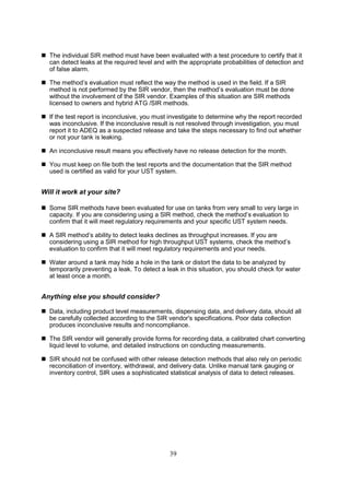 39
 The individual SIR method must have been evaluated with a test procedure to certify that it
can detect leaks at the required level and with the appropriate probabilities of detection and
of false alarm.
 The method’s evaluation must reflect the way the method is used in the field. If a SIR
method is not performed by the SIR vendor, then the method’s evaluation must be done
without the involvement of the SIR vendor. Examples of this situation are SIR methods
licensed to owners and hybrid ATG /SIR methods.
 If the test report is inconclusive, you must investigate to determine why the report recorded
was inconclusive. If the inconclusive result is not resolved through investigation, you must
report it to ADEQ as a suspected release and take the steps necessary to find out whether
or not your tank is leaking.
 An inconclusive result means you effectively have no release detection for the month.
 You must keep on file both the test reports and the documentation that the SIR method
used is certified as valid for your UST system.
Will it work at your site?
 Some SIR methods have been evaluated for use on tanks from very small to very large in
capacity. If you are considering using a SIR method, check the method’s evaluation to
confirm that it will meet regulatory requirements and your specific UST system needs.
 A SIR method’s ability to detect leaks declines as throughput increases. If you are
considering using a SIR method for high throughput UST systems, check the method’s
evaluation to confirm that it will meet regulatory requirements and your needs.
 Water around a tank may hide a hole in the tank or distort the data to be analyzed by
temporarily preventing a leak. To detect a leak in this situation, you should check for water
at least once a month.
Anything else you should consider?
 Data, including product level measurements, dispensing data, and delivery data, should all
be carefully collected according to the SIR vendor's specifications. Poor data collection
produces inconclusive results and noncompliance.
 The SIR vendor will generally provide forms for recording data, a calibrated chart converting
liquid level to volume, and detailed instructions on conducting measurements.
 SIR should not be confused with other release detection methods that also rely on periodic
reconciliation of inventory, withdrawal, and delivery data. Unlike manual tank gauging or
inventory control, SIR uses a sophisticated statistical analysis of data to detect releases.
 