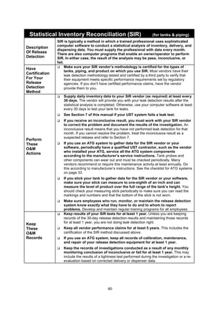 40
Statistical Inventory Reconciliation (SIR) (for tanks  piping)
Description
Of Release
Detection
SIR is typically a method in which a trained professional uses sophisticated
computer software to conduct a statistical analysis of inventory, delivery, and
dispensing data. You must supply the professional with data every month.
There are also computer programs that enable an owner/operator to perform
SIR. In either case, the result of the analysis may be pass, inconclusive, or
fail.
Have
Certification
For Your
Release
Detection
Method
 Make sure your SIR vendor’s methodology is certified for the types of
tanks, piping, and product on which you use SIR. Most vendors have their
leak detection methodology tested and certified by a third party to verify that
their equipment meets specific performance requirements set by regulatory
agencies. If you don't have certified performance claims, have the vendor
provide them to you.
Perform
These
OM
Actions
 Supply daily inventory data to your SIR vendor (as required) at least every
30 days. The vendor will provide you with your leak detection results after the
statistical analysis is completed. Otherwise, use your computer software at least
every 30 days to test your tank for leaks.
 See Section 7 of this manual if your UST system fails a leak test.
 If you receive an inconclusive result, you must work with your SIR vendor
to correct the problem and document the results of the investigation. An
inconclusive result means that you have not performed leak detection for that
month. If you cannot resolve the problem, treat the inconclusive result as a
suspected release and refer to Section 7.
 If you use an ATG system to gather data for the SIR vendor or your
software, periodically have a qualified UST contractor, such as the vendor
who installed your ATG, service all the ATG system components
according to the manufacturer’s service instructions. Tank probes and
other components can wear out and must be checked periodically. Many
vendors recommend or require this maintenance activity at least annually. Do
this according to manufacturer’s instructions. See the checklist for ATG systems
on page 33.
 If you stick your tank to gather data for the SIR vendor or your software,
make sure your stick can measure to one-eighth of an inch and can
measure the level of product over the full range of the tank’s height. You
should check your measuring stick periodically to make sure you can read the
markings and numbers and that the bottom of the stick is not worn.
 Make sure employees who run, monitor, or maintain the release detection
system know exactly what they have to do and to whom to report
problems. Develop and maintain regular training programs for all employees.
Keep
These
OM
Records
 Keep results of your SIR tests for at least 1 year. Unless you are keeping
records of the 30-day release detection results and maintaining those records
for at least 1 year, you are not doing leak detection right.
 Keep all vendor performance claims for at least 5 years. This includes the
certification of the SIR method discussed above.
 If you use an ATG system, keep all records of calibration, maintenance,
and repair of your release detection equipment for at least 1 year.
 Keep the records of investigations conducted as a result of any monthly
monitoring conclusion of inconclusive or fail for at least 1 year. This may
include the results of a tightness test performed during the investigation or a re-
evaluation based on corrected delivery or dispenser data.
 