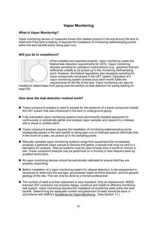 41
Vapor Monitoring
What is Vapor Monitoring?
Vapor monitoring senses or measures fumes from leaked product in the soil around the tank to
determine if the tank is leaking. It requires the installation of monitoring wells/sampling points
within the tank backfill and/or along pipe runs.
Will you be in compliance?
When installed and operated properly, vapor monitoring meets the
federal leak detection requirements for USTs. Vapor monitoring
denotes sampling for petroleum hydrocarbons (e.g., gasoline) that are
sufficiently volatile to be picked up in the monitoring well/sampling
point. However, the federal regulations also recognize sampling for
tracer compounds introduced in the UST system. Operation of a
vapor monitoring system at least once each month fulfills the
requirements for the life of the tank. Vapor monitoring can also be
installed to detect leaks from piping (see the section on leak detection for piping starting on
page 59).
How does the leak detection method work?
 Tracer compound analysis is used to sample for the presence of a tracer compound outside
the UST system that was introduced in the tank or underground piping.
 Fully automated vapor monitoring systems have permanently installed equipment to
continuously or periodically gather and analyze vapor samples and respond to a release
with a visual or audible alarm.
 Tracer compound analysis requires the installation of monitoring wells/sampling points
strategically placed in the tank backfill or along pipe runs to intercept special chemicals that,
in the event of a leak, are picked up in the sampling points.
 Manually operated vapor monitoring systems range from equipment that immediately
analyzes a gathered vapor sample to devices that gather a sample that must be sent to a
laboratory for analysis. Manual systems must be used at least once a month to monitor a
site. Tracer compound analysis may be performed on a monthly or less frequent basis by
qualified technicians.
 All vapor monitoring devices should be periodically calibrated to ensure that they are
properly responding.
 Before installation of a vapor monitoring system for release detection, a site assessment is
necessary to determine the soil type, groundwater depth and flow direction, and the general
geology of the site. This can only be done by a trained professional.
 The number of wells and their placement is very important. Only an experienced, ADEQ-
licensed UST contractor can properly design, construct and install an effective monitoring
well system. Vapor monitoring requires the installation of monitoring wells within the tank
backfill. Determining the adequate number and placement of wells should be done in
accordance with ADEQ’s Guidelines for Vapor Monitoring. (See Section 11.)
 