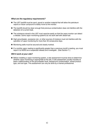 42
What are the regulatory requirements?
 The UST backfill must be sand, gravel or another material that will allow the petroleum
vapors or tracer compound to easily move to the monitor.
 The backfill should be clean enough that previous contamination does not interfere with the
detection of a current leak.
 The substance stored in the UST must vaporize easily so that the vapor monitor can detect
a release. Some vapor monitoring systems do not work well with diesel fuel.
 High groundwater, excessive rain, or other sources of moisture must not interfere with the
operation of vapor monitoring for more than 30 consecutive days.
 Monitoring wells must be secured and clearly marked.
 If a monthly vapor reading is significantly greater than a previous month’s reading, you must
report it to ADEQ as a suspected release and investigate. (See Section 7.)
Will it work at your site?
 Before installing a vapor monitoring system, a site assessment must be done to determine
whether vapor monitoring is appropriate at the site. A site assessment usually includes at
least a determination of the groundwater level, background contamination, stored product
type, and soil type. This assessment can only be done by a trained professional.
 
