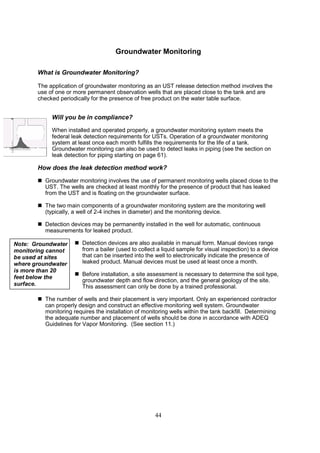 44
Groundwater Monitoring
What is Groundwater Monitoring?
The application of groundwater monitoring as an UST release detection method involves the
use of one or more permanent observation wells that are placed close to the tank and are
checked periodically for the presence of free product on the water table surface.
Will you be in compliance?
When installed and operated properly, a groundwater monitoring system meets the
federal leak detection requirements for USTs. Operation of a groundwater monitoring
system at least once each month fulfills the requirements for the life of a tank.
Groundwater monitoring can also be used to detect leaks in piping (see the section on
leak detection for piping starting on page 61).
How does the leak detection method work?
 Groundwater monitoring involves the use of permanent monitoring wells placed close to the
UST. The wells are checked at least monthly for the presence of product that has leaked
from the UST and is floating on the groundwater surface.
 The two main components of a groundwater monitoring system are the monitoring well
(typically, a well of 2-4 inches in diameter) and the monitoring device.
 Detection devices may be permanently installed in the well for automatic, continuous
measurements for leaked product.
 Detection devices are also available in manual form. Manual devices range
from a bailer (used to collect a liquid sample for visual inspection) to a device
that can be inserted into the well to electronically indicate the presence of
leaked product. Manual devices must be used at least once a month.
 Before installation, a site assessment is necessary to determine the soil type,
groundwater depth and flow direction, and the general geology of the site.
This assessment can only be done by a trained professional.
 The number of wells and their placement is very important. Only an experienced contractor
can properly design and construct an effective monitoring well system. Groundwater
monitoring requires the installation of monitoring wells within the tank backfill. Determining
the adequate number and placement of wells should be done in accordance with ADEQ
Guidelines for Vapor Monitoring. (See section 11.)
Note: Groundwater
monitoring cannot
be used at sites
where groundwater
is more than 20
feet below the
surface.
 