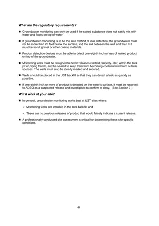 45
What are the regulatory requirements?
 Groundwater monitoring can only be used if the stored substance does not easily mix with
water and floats on top of water.
 If groundwater monitoring is to be the sole method of leak detection, the groundwater must
not be more than 20 feet below the surface, and the soil between the well and the UST
must be sand, gravel or other coarse materials.
 Product detection devices must be able to detect one-eighth inch or less of leaked product
on top of the groundwater.
 Monitoring wells must be designed to detect releases (slotted properly, etc.) within the tank
pit or piping trench, and be sealed to keep them from becoming contaminated from outside
sources. The wells must also be clearly marked and secured.
 Wells should be placed in the UST backfill so that they can detect a leak as quickly as
possible.
 If one-eighth inch or more of product is detected on the water’s surface, it must be reported
to ADEQ as a suspected release and investigated to confirm or deny. (See Section 7.)
Will it work at your site?
 In general, groundwater monitoring works best at UST sites where:
 Monitoring wells are installed in the tank backfill; and
 There are no previous releases of product that would falsely indicate a current release.
 A professionally conducted site assessment is critical for determining these site-specific
conditions.
 