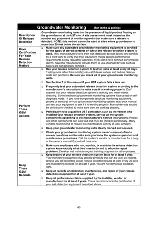 46
Groundwater Monitoring (for tanks  piping)
Description
Of Release
Detection
Groundwater monitoring looks for the presence of liquid product floating on
the groundwater at the UST site. A site assessment must determine the
number and placement of monitoring wells that make sure a release is
detected. NOTE: this method cannot be used at sites where groundwater is
more than 20 feet below the surface.
Have
Certification
For Your
Release
Detection
Method
 Make sure any automated groundwater monitoring equipment is certified
for the types of stored contents on which the release detection system is
used. Most manufacturers have their leak detection devices tested and certified
by a third party to verify that their equipment meets specific performance
requirements set by regulatory agencies. If you don't have certified performance
claims, have the manufacturer provide them to you. (Manual devices such as
bailers are not generally certified.)
Perform
These
OM
Actions
 Use your release detection system to test for leaks at least every 30 days.
Testing more often than monthly can catch leaks sooner and reduce cleanup
costs and problems. Be sure you check all of your groundwater monitoring
wells.
 See Section 7 of this manual if your UST system fails a leak test.
 Frequently test your automated release detection system according to the
manufacturer’s instructions to make sure it is working properly. Don’t
assume that your release detection system is working and never needs
checking. Some electronic groundwater monitoring systems have a test or self-
diagnosis mode. If you have components (such as monitoring equipment,
probes or sensors) for your groundwater monitoring system, read your manual
and test your equipment to see if it is working properly. Manual devices should
be periodically checked to make sure they are working properly.
 Periodically have a qualified UST contractor, such as the vendor who
installed your release detection system, service all the system
components according to the manufacturer’s service instructions. Probes
and other components can wear out and must be checked periodically. Many
vendors recommend or require this maintenance activity at least annually.
 Keep your groundwater monitoring wells clearly marked and secured.
 Check your groundwater monitoring system owner’s manual often to
answer questions and to make sure you know the system’s operation and
maintenance procedures. Call the system’s vendor or manufacturer for a copy
of the owner’s manual if you don’t have one.
 Make sure employees who run, monitor, or maintain the release detection
system know exactly what they have to do and to whom to report
problems. Develop and maintain regular training programs for all employees.
Keep
These
OM
Records
 Keep results of your release detection system tests for at least 1 year.
Your monitoring equipment may provide printouts that can be used as records.
Unless you are recording actual release detection results at least every 30 days
and maintaining records for at least 1 year, you are not doing leak detection
right.
 Keep all records of calibration, maintenance, and repair of your release
detection equipment for at least 1 year.
 Keep all performance claims supplied by the installer, vendor, or
manufacturer for at least 5 years. These records include the certification of
your leak detection equipment described above.
 