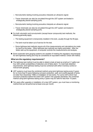 48
 Nonvolumetric testing involving acoustics interprets an ultrasonic signal.
 Tracer chemicals can also be circulated through the UST system and tested in
strategically placed sampling ports.
 Nonvolumetric testing involving acoustics interprets an ultrasonic signal.
 Tracer chemicals can also be circulated through the UST system and tested in
strategically placed sampling ports.
 For both volumetric and nonvolumetric (except tracer compounds) test methods, the
following generally apply:
 The testing equipment is temporarily installed in the tank, usually through the fill pipe.
 The tank must be taken out of service for the test.
 Some tightness test methods require all of the measurements and calculations be made
by hand by the tester. Other tightness test methods are highly automated. After the
tester sets up the equipment, a computer controls the measurements and analysis.
 Some automatic tank gauging systems are capable of meeting the regulatory requirements
for tank tightness testing and may be considered an equivalent method. Check with ADEQ.
What are the regulatory requirements?
 The tightness test method must be able to detect a leak at least as small as 0.1 gallon per
hour with certain probabilities of detection and of false alarm. To meet leak detection
requirements, tank tightness testing must be combined with either inventory control or
manual tank gauging.
 UST systems must have the combined method using tank tightness testing every 5 years
for no more than10 years following corrosion protection, spill, and overfill upgrade of tanks
(no later than December 1998) or installation of new tanks. For some USTs which had
corrosion protection before the entire UST system met upgrade standards, the combined
method using tank tightness testing every 5 years may be valid for less than 10 years.
 Ten years after upgrade or installation of a new UST system, you must have a monitoring
method that can be performed at least once per month.
 