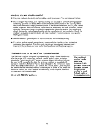 49
Anything else you should consider?
 For most methods, the test is performed by a testing company. You just observe the test.
 Depending on the method, tank tightness testing can be used on tanks of varying capacity
containing gasoline and diesel. Many test methods have limitations on the capacity of the
tank or the amount of ullage (unwetted portion of the tank not filled with product) that should
not be exceeded. Methods that use tracer chemical analysis do not have limitations on tank
capacity. If you are considering using tightness testing for products other than gasoline or
diesel, discuss the method's applicability with the manufacturer's representative. Check the
method’s evaluation to confirm that it will meet regulatory requirements and your specific
UST system needs.
 Manifolded tanks generally should be disconnected and tested separately.
 Procedure and personnel, not equipment, are usually the most important factors in a
successful tightness test. Therefore, well-trained and experienced testers are very
important. Some states and local authorities have tester certification programs.
Time restrictions on the use of this combined method...
The combined method using tank tightness testing every 5 years is valid only
after the entire UST system has met spill, overfill, and corrosion protection
standards. Following entire UST system upgrade, this combined method may
be used for 10 years after the date the tank was installed or upgraded with
corrosion protection. Note that the end date is based on the compliance status
of the tank only, not the entire UST system. As a result, some USTs may not
be able to use this combined method for as long as 10 years. At the end of the
valid time period, you must use one of the monthly monitoring leak detection
choices described in this booklet.
Check with ADEQ for guidance.
The combined
method can be
used only
temporarily. Be
sure you know how
long you can use
the combined
method to meet
federal, state, or
local requirements.
 