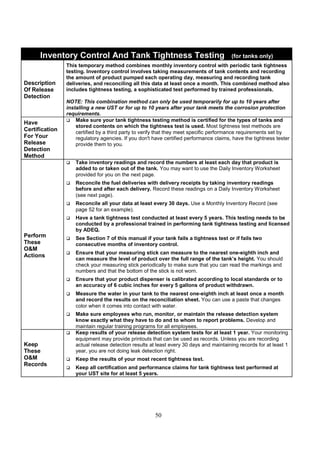 50
Inventory Control And Tank Tightness Testing (for tanks only)
Description
Of Release
Detection
This temporary method combines monthly inventory control with periodic tank tightness
testing. Inventory control involves taking measurements of tank contents and recording
the amount of product pumped each operating day, measuring and recording tank
deliveries, and reconciling all this data at least once a month. This combined method also
includes tightness testing, a sophisticated test performed by trained professionals.
NOTE: This combination method can only be used temporarily for up to 10 years after
installing a new UST or for up to 10 years after your tank meets the corrosion protection
requirements.
Have
Certification
For Your
Release
Detection
Method
 Make sure your tank tightness testing method is certified for the types of tanks and
stored contents on which the tightness test is used. Most tightness test methods are
certified by a third party to verify that they meet specific performance requirements set by
regulatory agencies. If you don't have certified performance claims, have the tightness tester
provide them to you.
Perform
These
OM
Actions
 Take inventory readings and record the numbers at least each day that product is
added to or taken out of the tank. You may want to use the Daily Inventory Worksheet
provided for you on the next page.
 Reconcile the fuel deliveries with delivery receipts by taking inventory readings
before and after each delivery. Record these readings on a Daily Inventory Worksheet
(see next page).
 Reconcile all your data at least every 30 days. Use a Monthly Inventory Record (see
page 52 for an example).
 Have a tank tightness test conducted at least every 5 years. This testing needs to be
conducted by a professional trained in performing tank tightness testing and licensed
by ADEQ.
 See Section 7 of this manual if your tank fails a tightness test or if fails two
consecutive months of inventory control.
 Ensure that your measuring stick can measure to the nearest one-eighth inch and
can measure the level of product over the full range of the tank’s height. You should
check your measuring stick periodically to make sure that you can read the markings and
numbers and that the bottom of the stick is not worn.
 Ensure that your product dispenser is calibrated according to local standards or to
an accuracy of 6 cubic inches for every 5 gallons of product withdrawn.
 Measure the water in your tank to the nearest one-eighth inch at least once a month
and record the results on the reconciliation sheet. You can use a paste that changes
color when it comes into contact with water.
 Make sure employees who run, monitor, or maintain the release detection system
know exactly what they have to do and to whom to report problems. Develop and
maintain regular training programs for all employees.
Keep
These
OM
Records
 Keep results of your release detection system tests for at least 1 year. Your monitoring
equipment may provide printouts that can be used as records. Unless you are recording
actual release detection results at least every 30 days and maintaining records for at least 1
year, you are not doing leak detection right.
 Keep the results of your most recent tightness test.
 Keep all certification and performance claims for tank tightness test performed at
your UST site for at least 5 years.
 