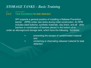 STORAGE TANKS – Basic Training
2.4 Tank Foundation
2.4.3 Tank foundations for leak detection
API supports a general position of installing a Release Prevention
barrier (RPB) under new tanks during initial construction. An RPB
includes steel bottoms, synthetic materials, clay liners, and all other
barriers or combination of barriers placed in the bottom of or
under an aboveground storage tank, which have the following functions:
> preventing the escape of contaminated material
and
> containing or channeling released material for leak
detection
 