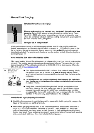 53
Manual Tank Gauging
What is Manual Tank Gauging
Manual tank gauging can be used only for tanks 2,000 gallons or less
capacity. Tanks 1,000 gallons or less can use this method alone. Tanks
from 1,001-2,000 gallons can temporarily use manual tank gauging only
when it is combined with tank tightness testing. Manual tank gauging cannot
be used on tanks over 2,000 gallons.
Will you be in compliance?
When performed according to recommended practices, manual tank gauging meets the
federal leak detection requirements for USTs with a capacity of 1,000 gallons or less for the
life of the tank. Manual tank gauging detects leaks only from tanks (this method does not
detect piping leaks). For requirements for piping, see the section on leak detection for piping
starting on page 59.
How does the leak detection method work?
EPA has a booklet, Manual Tank Gauging, that fully explains how to do manual tank gauging
correctly. The booklet also contains standard recordkeeping forms. You can order this free
booklet by calling EPA's publication distributor at (800) 490-9198 or downloading it from the
EPA Web site at www.epa.gov/oust.
 Four measurements of the tank's contents must be taken weekly, two at
the beginning and two at the end of at least a 36-hour period during
which nothing is added to or removed from the tank. See the table on the
next page.
 The average of the two consecutive ending measurements are subtracted
from the average of the two beginning measurements to indicate the change
in product volume.
 Every week, the calculated change in tank volume is compared to the
standards shown in the table on the next page. If the calculated change
exceeds the weekly standard, the UST may be leaking. Also, monthly
averages of the four weekly test results must be compared to the monthly
standard in the same way. See the table on the next page.
What are the regulatory requirements?
 Liquid level measurements must be taken with a gauge stick that is marked to measure the
liquid to the nearest one-eighth of an inch.
 Manual tank gauging may be used as the sole method of leak detection for tanks with a
capacity of 1,000 gallons or less for the life of the tank. Tanks between 551 and 1,000
gallons have testing standards based on their diameter or their additional use of tightness
testing (see table). These tanks may temporarily use a combination of manual tank gauging
and periodic tank tightness. (See next bullet on following page.)
 