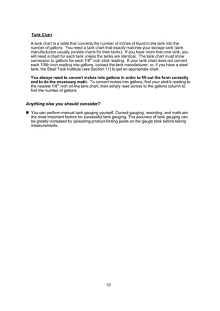 55
Tank Chart
A tank chart is a table that converts the number of inches of liquid in the tank into the
number of gallons. You need a tank chart that exactly matches your storage tank (tank
manufacturers usually provide charts for their tanks). If you have more than one tank, you
will need a chart for each tank unless the tanks are identical. The tank chart must show
conversion to gallons for each 1/8th
inch stick reading. If your tank chart does not convert
each 1/8th inch reading into gallons, contact the tank manufacturer, or, if you have a steel
tank, the Steel Tank Institute (see Section 11) to get an appropriate chart.
You always need to convert inches into gallons in order to fill out the form correctly
and to do the necessary math. To convert inches into gallons, find your stick's reading to
the nearest 1/8th
inch on the tank chart, then simply read across to the gallons column to
find the number of gallons.
Anything else you should consider?
 You can perform manual tank gauging yourself. Correct gauging, recording, and math are
the most important factors for successful tank gauging. The accuracy of tank gauging can
be greatly increased by spreading product-finding paste on the gauge stick before taking
measurements.
 