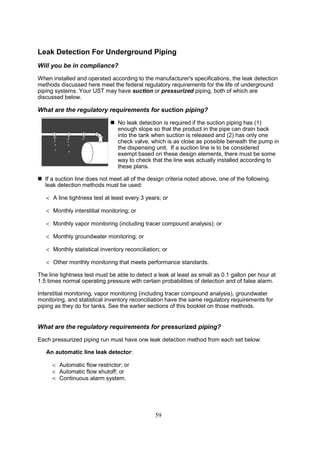 59
Leak Detection For Underground Piping
Will you be in compliance?
When installed and operated according to the manufacturer's specifications, the leak detection
methods discussed here meet the federal regulatory requirements for the life of underground
piping systems. Your UST may have suction or pressurized piping, both of which are
discussed below.
What are the regulatory requirements for suction piping?
 No leak detection is required if the suction piping has (1)
enough slope so that the product in the pipe can drain back
into the tank when suction is released and (2) has only one
check valve, which is as close as possible beneath the pump in
the dispensing unit. If a suction line is to be considered
exempt based on these design elements, there must be some
way to check that the line was actually installed according to
these plans.
 If a suction line does not meet all of the design criteria noted above, one of the following
leak detection methods must be used:
 A line tightness test at least every 3 years; or
 Monthly interstitial monitoring; or
 Monthly vapor monitoring (including tracer compound analysis); or
 Monthly groundwater monitoring; or
 Monthly statistical inventory reconciliation; or
 Other monthly monitoring that meets performance standards.
The line tightness test must be able to detect a leak at least as small as 0.1 gallon per hour at
1.5 times normal operating pressure with certain probabilities of detection and of false alarm.
Interstitial monitoring, vapor monitoring (including tracer compound analysis), groundwater
monitoring, and statistical inventory reconciliation have the same regulatory requirements for
piping as they do for tanks. See the earlier sections of this booklet on those methods.
What are the regulatory requirements for pressurized piping?
Each pressurized piping run must have one leak detection method from each set below:
An automatic line leak detector:
 Automatic flow restrictor; or
 Automatic flow shutoff; or
 Continuous alarm system.
 